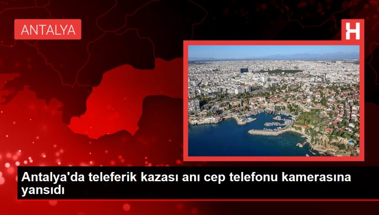 Antalya’da teleferik kazası anı cep telefonu kamerasına yansıdı